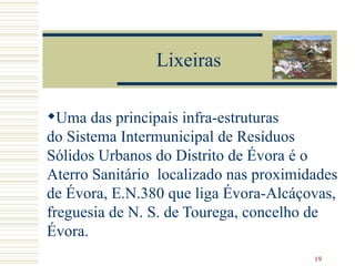 Lixeiras Uma das principais infra-estruturas do Sistema Intermunicipal de Resíduos Sólidos Urbanos do Distrito de Évora é o Aterro Sanitário  localizado nas proximidades de Évora, E.N.380 que liga Évora-Alcáçovas, freguesia de N. S. de Tourega, concelho de Évora.  