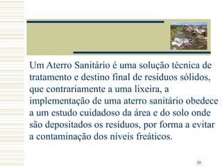 Um Aterro Sanitário é uma solução técnica de tratamento e destino final de resíduos sólidos, que contrariamente a uma lixeira, a implementação de uma aterro sanitário obedece a um estudo cuidadoso da área e do solo onde são depositados os resíduos, por forma a evitar a contaminação dos níveis freáticos. 