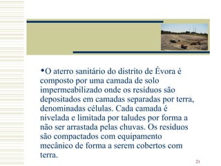 O aterro sanitário do distrito de Évora é composto por uma camada de solo impermeabilizado onde os resíduos são depositados em camadas separadas por terra, denominadas células. Cada camada é nivelada e limitada por taludes por forma a não ser arrastada pelas chuvas. Os resíduos são compactados com equipamento mecânico de forma a serem cobertos com terra. 