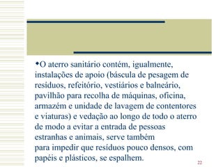 O aterro sanitário contém, igualmente, instalações de apoio (báscula de pesagem de resíduos, refeitório, vestiários e balneário, pavilhão para recolha de máquinas, oficina, armazém e unidade de lavagem de contentores e viaturas) e vedação ao longo de todo o aterro de modo a evitar a entrada de pessoas estranhas e animais, serve também para impedir que resíduos pouco densos, com papéis e plásticos, se espalhem. 