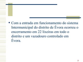 Com a entrada em funcionamento do sistema Intermunicipal do distrito de Évora ocorreu o encerramento em 22 lixeiras   em todo o distrito e um vazadouro controlado em Évora. 