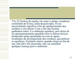 As 22 lixeiras da região, tal como o antigo vazadouro controlado de Évora, estão desactivados. O seu encerramento significa o fim do apodrecimento dos resíduos a céu aberto. Com o fim das lixeiras ganhamos todos. E o ambiente agradece, pois deixa de ser permanentemente agredido com os fumos tóxicos produzidos pelas queimadas ou com as águas resultantes da decomposição dos resíduos, que poluem os aquíferos. O próprio aterro, quando chega ao fim da sua vida útil e for encerrado, não vai constituir qualquer ameaça para o ambiente.  
