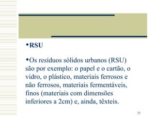 RSU   Os resíduos sólidos urbanos (RSU) são por exemplo: o papel e o cartão, o vidro, o plástico, materiais ferrosos e não ferrosos, materiais fermentáveis, finos (materiais com dimensões inferiores a 2cm) e, ainda, têxteis.  