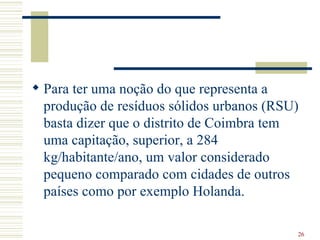 Para ter uma noção do que representa a produção de resíduos sólidos urbanos (RSU) basta dizer que o distrito de Coimbra tem uma capitação, superior, a 284 kg/habitante/ano, um valor considerado pequeno comparado com cidades de outros países como por exemplo Holanda.  