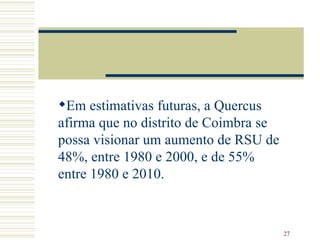 Em estimativas futuras, a Quercus afirma que no distrito de Coimbra se possa visionar um aumento de RSU de 48%, entre 1980 e 2000, e de 55% entre 1980 e 2010.  