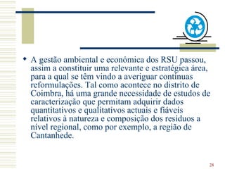 A gestão ambiental e económica dos RSU passou, assim a constituir uma relevante e estratégica área, para a qual se têm vindo a averiguar contínuas reformulações. Tal como acontece no distrito de Coimbra, há uma grande necessidade de estudos de caracterização que permitam adquirir dados quantitativos e qualitativos actuais e fiáveis relativos à natureza e composição dos resíduos a nível regional, como por exemplo, a região de Cantanhede.  
