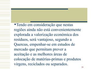 Tendo em consideração que nestas regiões ainda não está convenientemente explorada a valorização económica dos resíduos, será vantajoso, segundo a Quercus, empenhar-se em estudos de mercado que permitam prever a aceitação e as melhores áreas de colocação de matérias-primas e produtos virgens, reciclados ou separados.  