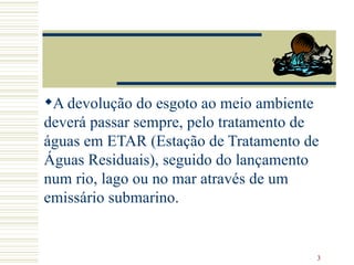 A devolução do esgoto ao meio ambiente deverá passar sempre, pelo tratamento de águas em ETAR (Estação de Tratamento de Águas Residuais), seguido do lançamento num rio, lago ou no mar através de um emissário submarino.   