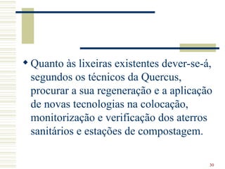 Quanto às lixeiras existentes dever-se-á, segundos os técnicos da Quercus, procurar a sua regeneração e a aplicação de novas tecnologias na colocação, monitorização e verificação dos aterros sanitários e estações de compostagem.  