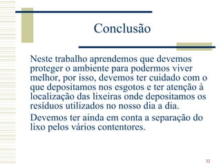 Conclusão Neste trabalho aprendemos que devemos proteger o ambiente para podermos viver melhor, por isso, devemos ter cuidado com o que depositamos nos esgotos e ter atenção à localização das lixeiras onde depositamos os resíduos utilizados no nosso dia a dia. Devemos ter ainda em conta a separação do lixo pelos vários contentores. 