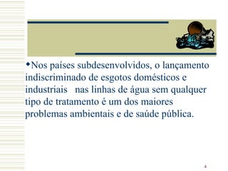 Nos países subdesenvolvidos, o lançamento indiscriminado de esgotos domésticos e industriais  nas linhas de água sem qualquer tipo de tratamento é um dos maiores problemas ambientais e de saúde pública. 