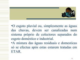 O esgoto pluvial ou, simplesmente as águas das chuvas, devem ser canalizadas num sistema próprio de colectores separados do esgoto doméstico e industrial.  A mistura das águas residuais e domesticas só se efectua após estas estarem tratadas em ETAR. 