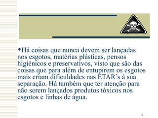 Há coisas que nunca devem ser lançadas nos esgotos, matérias plásticas, pensos higiénicos e preservativos, visto que são das coisas que para além de entupirem os esgotos mais criam dificuldades nas ETAR’s à sua separação. Há também que ter atenção para não serem lançados produtos tóxicos nos esgotos e linhas de água.  