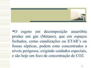 O esgoto em decomposição anaeróbia produz um gás (Metano), que em espaços fechados, como canalizações ou ETAR’s ou fossas sépticas, podem estar concentrados a níveis perigosos, exigindo cuidados especiais, e são hoje um foco de concentração de CO2.  