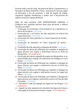 Durante todo o ano de 2009, Secretaria de Obras e Saneamento e a
Secretaria de Meio Ambiente e Pesca promoveram diversas ações
no Município, a fim de aumentar a rede de esgoto da cidade,
regularizar ligações clandestinas e acabar com o lançamento de
esgoto nas praias e lagoas de Búzios.

Além da rede existente (VER APRESENTAÇAO ABAIXO), a
Prefeitura tem realizado diversas obras para aumentar o sistema
sanitário na cidade:
1- Finalização da construção e funcionamento de 3 elevatórias no
   bairro da Ferradura – Concluída.
2- Construção de 2 mil metros de rede separativa no entorno da
   Lagoa dos Ossos – Concluída.
3- Construção de rede separativa no Canto Esquerdo de Geribá –
   Concluída.
4- Construção de elevatória no Canto Esquerdo de Geribá –
   Concluída .
5- Finalização de rede separativa no Bosque de Geribá – Concluída.
6- Construção de Bacias de Infiltração que impedem o deságüe de
   águas pluviais com esgoto e sedimentos escuros na Praia de
   Manguinhos – Em andamento.
7- Construção de rede de captação de esgoto em Manguinhos, a ser
   encaminhada para estação de tratamento da Prolagos em Cem
   Braças – Concluída.
8- Construção de Bacias de Infiltração que impedem o deságüe de
   águas pluviais com esgoto e sedimentos escuros na Praia dos
   Ossos – Concluída.
9- Construção de Bacias de Infiltração que impedem o deságüe de
   águas pluviais com esgoto e sedimentos escuros na Lagoa dos
   Ossos – Concluída.
10 -Construção de Bacias de Infiltração que impedem o deságüe de
   águas pluviais com esgoto e sedimentos escuros na Praia de João
   Fernandes – Concluída.
11 – Elevatória e rede de captação de esgoto de Cem Braças – Em
   andamento.
12 – ligação da rede separativa da elevatória da lagoa dos Ossos e
   interrupção do extravasamento para a lagoa – Em andamento.




                                                                 2
 