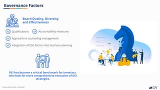 Corporate Finance InstituteⓇ
Governance Factors
Board Quality, Diversity,
and Effectiveness
Qualifications Accountability measures
Approach to counseling management
Integration of ESG factors into business planning
DEI has become a critical benchmark for investors,
who look for more comprehensive execution of DEI
strategies.
 