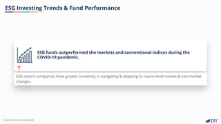 Corporate Finance InstituteⓇ
ESG Investing Trends & Fund Performance
ESG funds outperformed the markets and conventional indices during the
COVID-19 pandemic.
ESG-centric companies have greater sensitivity in navigating & adapting to macro-level market & non-market
changes.
 