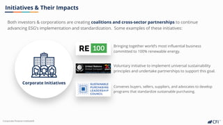 Corporate Finance InstituteⓇ
Both investors & corporations are creating coalitions and cross-sector partnerships to continue
advancing ESG’s implementation and standardization. Some examples of these initiatives:
Initiatives & Their Impacts
Corporate Initiatives
Bringing together world’s most influential business
committed to 100% renewable energy.
Voluntary initiative to implement universal sustainability
principles and undertake partnerships to support this goal.
Convenes buyers, sellers, suppliers, and advocates to develop
programs that standardize sustainable purchasing.
 