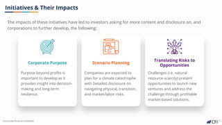 Corporate Finance InstituteⓇ
The impacts of these initiatives have led to investors asking for more content and disclosure on, and
corporations to further develop, the following:
Initiatives & Their Impacts
Corporate Purpose
Purpose beyond profits is
important to develop as it
provides insight into decision-
making and long-term
resilience.
Scenario Planning
Companies are expected to
plan for a climate catastrophe
with Detailed disclosure on
navigating physical, transition,
and market/labor risks.
Translating Risks to
Opportunities
Challenges (i.e. natural
resource scarcity) present
opportunities to launch new
ventures and address the
challenge through profitable
market-based solutions.
 