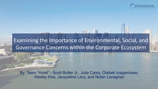 Examining the Importance of Environmental, Social, and
Governance Concerns within the Corporate Ecosystem
By: Team “Hotel” - Scott Butler Jr., Julia Carey, Otabek Inagambaev,
Wesley Koe, Jacqueline Levy, and Nolan Lenaghan
 