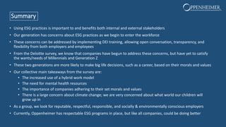 Summary
• Using ESG practices is important to and benefits both internal and external stakeholders
• Our generation has concerns about ESG practices as we begin to enter the workforce
• These concerns can be addressed by implementing DEI training, allowing open conversation, transparency, and
flexibility from both employers and employees
• From the Deloitte survey, we know that companies have begun to address these concerns, but have yet to satisfy
the wants/needs of Millennials and Generation Z
• These two generations are more likely to make big life decisions, such as a career, based on their morals and values
• Our collective main takeaways from the survey are:
• The increased use of a hybrid work model
• The need for mental health resources
• The importance of companies adhering to their set morals and values
• There is a large concern about climate change; we are very concerned about what world our children will
grow up in
• As a group, we look for reputable, respectful, responsible, and socially & environmentally conscious employers
• Currently, Oppenheimer has respectable ESG programs in place, but like all companies, could be doing better
 