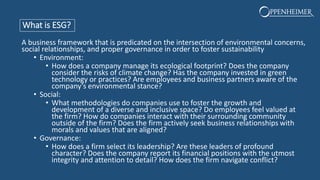 What is ESG?
A business framework that is predicated on the intersection of environmental concerns,
social relationships, and proper governance in order to foster sustainability
• Environment:
• How does a company manage its ecological footprint? Does the company
consider the risks of climate change? Has the company invested in green
technology or practices? Are employees and business partners aware of the
company’s environmental stance?
• Social:
• What methodologies do companies use to foster the growth and
development of a diverse and inclusive space? Do employees feel valued at
the firm? How do companies interact with their surrounding community
outside of the firm? Does the firm actively seek business relationships with
morals and values that are aligned?
• Governance:
• How does a firm select its leadership? Are these leaders of profound
character? Does the company report its financial positions with the utmost
integrity and attention to detail? How does the firm navigate conflict?
 