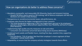 How can organizations do better to address these concerns?
• Mandatory, purposeful, and measurable DEI (Diversity, Equity and Inclusion) training
• Despite $8 billion yearly spend on DEI training, half of diverse employees still feel that
decisions are rooted in bias (Forbes)
• Transparency on social/environmental issues, job performance, etc.
• Employee open forums for higher management to hear concerns
• The Great Resignation beginning in 2021 has largely been spurred on by employees’
concerns about wages, advancement opportunities, hour flexibility, and lack of respect
(Pew Research)
• Implementing high-quality security measures on-site and online
• Consumers are extremely concerned about doing secure business (McKinsey)
• Condensed work weeks and flexible hours, meeting free days, vacation time, supportive
leadership
• Post-pandemic, 71% of workers feel that their employer is more cognizant of their
employees’ mental health (APA)
• Adaptability, to ensure that the company actively strategizes towards these efforts
 