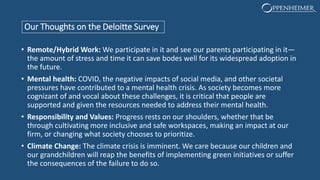 Our Thoughts on the Deloitte Survey
• Remote/Hybrid Work: We participate in it and see our parents participating in it—
the amount of stress and time it can save bodes well for its widespread adoption in
the future.
• Mental health: COVID, the negative impacts of social media, and other societal
pressures have contributed to a mental health crisis. As society becomes more
cognizant of and vocal about these challenges, it is critical that people are
supported and given the resources needed to address their mental health.
• Responsibility and Values: Progress rests on our shoulders, whether that be
through cultivating more inclusive and safe workspaces, making an impact at our
firm, or changing what society chooses to prioritize.
• Climate Change: The climate crisis is imminent. We care because our children and
our grandchildren will reap the benefits of implementing green initiatives or suffer
the consequences of the failure to do so.
 