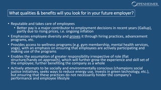 What qualities & benefits will you look for in your future employer?
• Reputable and takes care of employees
• Better pay is a major contributor to employment decisions in recent years (Gallup),
partly due to rising prices, i.e. ongoing inflation
• Emphasizes employee diversity and proves it through hiring practices, advancement
programs, etc.
• Provides access to wellness programs (e.g. gym membership, mental health services,
yoga), with an emphasis on ensuring that employees are actively participating and
making use of the programs
• Enables the assumption of greater responsibility irrespective of role (flat
structure/hands on approach), which will further grow the experience and skill set of
the employee; further benefiting the company as a whole
• Actively attempts to be socially and environmentally conscious (champions social
justice initiatives, seeks ways to reduce energy use, invests in green technology, etc.),
but ensuring that these practices do not necessarily hinder the company’s
performance and employee lifestyle
 