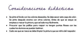 Consideraciones didácticas
● Se pinta el fondo con los colores deseados. Se deja secar esta capa de color.
Se pinta después encima con otros colores. Antes de que se seque se
empieza a rascar la pintura, que así sale muy fácilmente.
● Procurar que los palillos para raspar no tengan puntas filosas con las
cuales los alumnos se puedan lastimar.
● Cada vez que se rasca se debe limpiar la pintura que se retira del raspador.