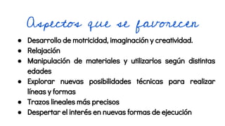 Aspectos que se favorecen
● Desarrollo de motricidad, imaginación y creatividad.
● Relajación
● Manipulación de materiales y utilizarlos según distintas
edades
● Explorar nuevas posibilidades técnicas para realizar
líneas y formas
● Trazos lineales más precisos
● Despertar el interés en nuevas formas de ejecución