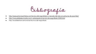 Bibliografía
● http://www.pinturayartistas.com/tecnica-del-esgrafiado-o-rascado-del-oleo-en-pinturas-de-paul-klee/
● http://manualidades.innatia.com/c-estampado/a-tecnica-de-esgrafiado-2690.html
● http://es.slideshare.net/arianat/tecnica-del-esgrafiado