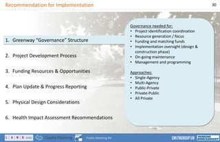 Governance needed for:
• Project identification coordination
• Resource generation / focus
• Funding and matching funds
• Implementation oversight (design &
construction phase)
• On-going maintenance
• Management and programming
Approaches:
• Single-Agency
• Multi-Agency
• Public-Private
• Private-Public
• All Private
Recommendation for Implementation 30
Public Meeting #4
1. Greenway “Governance” Structure
2. Project Development Process
3. Funding Resources & Opportunities
4. Plan Update & Progress Reporting
5. Physical Design Considerations
6. Health Impact Assessment Recommendations
 