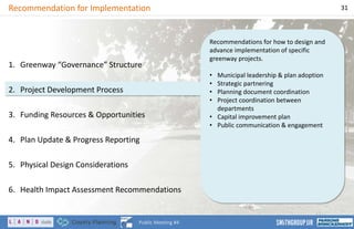 Recommendations for how to design and
advance implementation of specific
greenway projects.
• Municipal leadership & plan adoption
• Strategic partnering
• Planning document coordination
• Project coordination between
departments
• Capital improvement plan
• Public communication & engagement
Recommendation for Implementation 31
Public Meeting #4
1. Greenway “Governance” Structure
2. Project Development Process
3. Funding Resources & Opportunities
4. Plan Update & Progress Reporting
5. Physical Design Considerations
6. Health Impact Assessment Recommendations
 