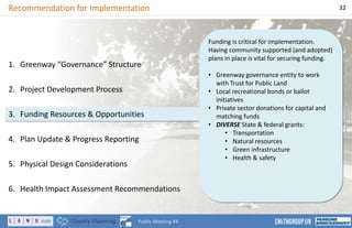 Funding is critical for implementation.
Having community supported (and adopted)
plans in place is vital for securing funding.
• Greenway governance entity to work
with Trust for Public Land
• Local recreational bonds or ballot
initiatives
• Private sector donations for capital and
matching funds
• DIVERSE State & federal grants:
• Transportation
• Natural resources
• Green infrastructure
• Health & safety
Recommendation for Implementation 32
Public Meeting #4
1. Greenway “Governance” Structure
2. Project Development Process
3. Funding Resources & Opportunities
4. Plan Update & Progress Reporting
5. Physical Design Considerations
6. Health Impact Assessment Recommendations
 