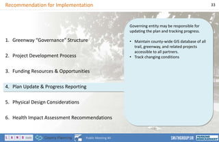 Governing entity may be responsible for
updating the plan and tracking progress.
• Maintain county-wide GIS database of all
trail, greenway, and related projects
accessible to all partners.
• Track changing conditions
Recommendation for Implementation 33
Public Meeting #4
1. Greenway “Governance” Structure
2. Project Development Process
3. Funding Resources & Opportunities
4. Plan Update & Progress Reporting
5. Physical Design Considerations
6. Health Impact Assessment Recommendations
 