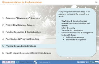 Many design considerations apply to all
greenway routes and the network as a
whole:
• Wayfinding & Branding (manage
network identity and individual trail
identity)
• Safety & Security
• Transit facility coordination
• Greenway Maintenance & Management
• Sustainable Design
• Habitat improvements
• Stormwater management
Recommendation for Implementation 34
Public Meeting #4
1. Greenway “Governance” Structure
2. Project Development Process
3. Funding Resources & Opportunities
4. Plan Update & Progress Reporting
5. Physical Design Considerations
6. Health Impact Assessment Recommendations
 