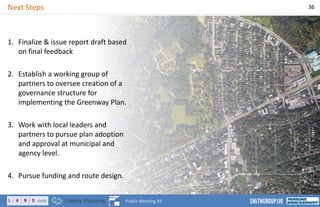 Next Steps 36
Public Meeting #4
1. Finalize & issue report draft based
on final feedback
2. Establish a working group of
partners to oversee creation of a
governance structure for
implementing the Greenway Plan.
3. Work with local leaders and
partners to pursue plan adoption
and approval at municipal and
agency level.
4. Pursue funding and route design.
 