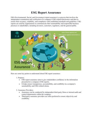 ESG Report Assurance
ESG (Environmental, Social, and Governance) report assurance is a process that involves the
independent examination and verification of a company's ESG-related disclosures and data to
ensure their accuracy, reliability, and compliance with established standards and guidelines. ESG
reports are used by organizations to communicate their sustainability and responsible business
practices to stakeholders, including investors, customers, regulators, and the general public.
Here are some key points to understand about ESG report assurance:
1. Purpose:
 ESG report assurance aims to give stakeholders confidence in the information
presented in a company's ESG reports.
 It helps ensure transparency, accountability, and credibility in a company's
sustainability and ESG-related claims.
2. Assurance Providers:
 Assurance can be conducted by independent third-party firms or internal audit and
control departments within the company.
 Third-party assurance providers are often preferred to ensure objectivity and
credibility.
 
