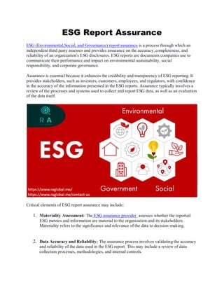 ESG Report Assurance
ESG (Environmental,Social, and Governance) report assurance is a process through which an
independent third party assesses and provides assurance on the accuracy, completeness, and
reliability of an organization's ESG disclosures. ESG reports are documents companies use to
communicate their performance and impact on environmental sustainability, social
responsibility, and corporate governance.
Assurance is essential because it enhances the credibility and transparency of ESG reporting. It
provides stakeholders, such as investors, customers, employees, and regulators, with confidence
in the accuracy of the information presented in the ESG reports. Assurance typically involves a
review of the processes and systems used to collect and report ESG data, as well as an evaluation
of the data itself.
Critical elements of ESG report assurance may include:
1. Materiality Assessment: The ESG assurance provider assesses whether the reported
ESG metrics and information are material to the organization and its stakeholders.
Materiality refers to the significance and relevance of the data to decision-making.
2. Data Accuracy and Reliability: The assurance process involves validating the accuracy
and reliability of the data used in the ESG report. This may include a review of data
collection processes, methodologies, and internal controls.
 