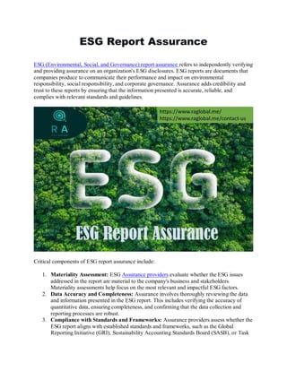 ESG Report Assurance
ESG (Environmental, Social, and Governance) report assurance refers to independently verifying
and providing assurance on an organization's ESG disclosures. ESG reports are documents that
companies produce to communicate their performance and impact on environmental
responsibility, social responsibility, and corporate governance. Assurance adds credibility and
trust to these reports by ensuring that the information presented is accurate, reliable, and
complies with relevant standards and guidelines.
Critical components of ESG report assurance include:
1. Materiality Assessment: ESG Assurance providers evaluate whether the ESG issues
addressed in the report are material to the company's business and stakeholders.
Materiality assessments help focus on the most relevant and impactful ESG factors.
2. Data Accuracy and Completeness: Assurance involves thoroughly reviewing the data
and information presented in the ESG report. This includes verifying the accuracy of
quantitative data, ensuring completeness, and confirming that the data collection and
reporting processes are robust.
3. Compliance with Standards and Frameworks: Assurance providers assess whether the
ESG report aligns with established standards and frameworks, such as the Global
Reporting Initiative (GRI), Sustainability Accounting Standards Board (SASB), or Task
 