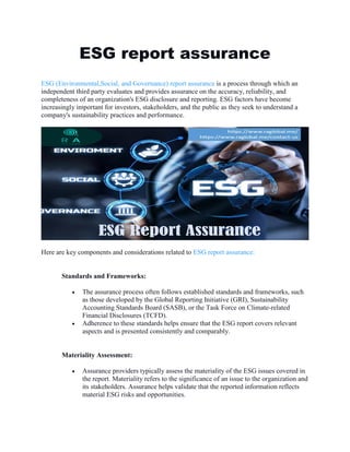 ESG report assurance
ESG (Environmental,Social, and Governance) report assurance is a process through which an
independent third party evaluates and provides assurance on the accuracy, reliability, and
completeness of an organization's ESG disclosure and reporting. ESG factors have become
increasingly important for investors, stakeholders, and the public as they seek to understand a
company's sustainability practices and performance.
Here are key components and considerations related to ESG report assurance:
Standards and Frameworks:
 The assurance process often follows established standards and frameworks, such
as those developed by the Global Reporting Initiative (GRI), Sustainability
Accounting Standards Board (SASB), or the Task Force on Climate-related
Financial Disclosures (TCFD).
 Adherence to these standards helps ensure that the ESG report covers relevant
aspects and is presented consistently and comparably.
Materiality Assessment:
 Assurance providers typically assess the materiality of the ESG issues covered in
the report. Materiality refers to the significance of an issue to the organization and
its stakeholders. Assurance helps validate that the reported information reflects
material ESG risks and opportunities.
 