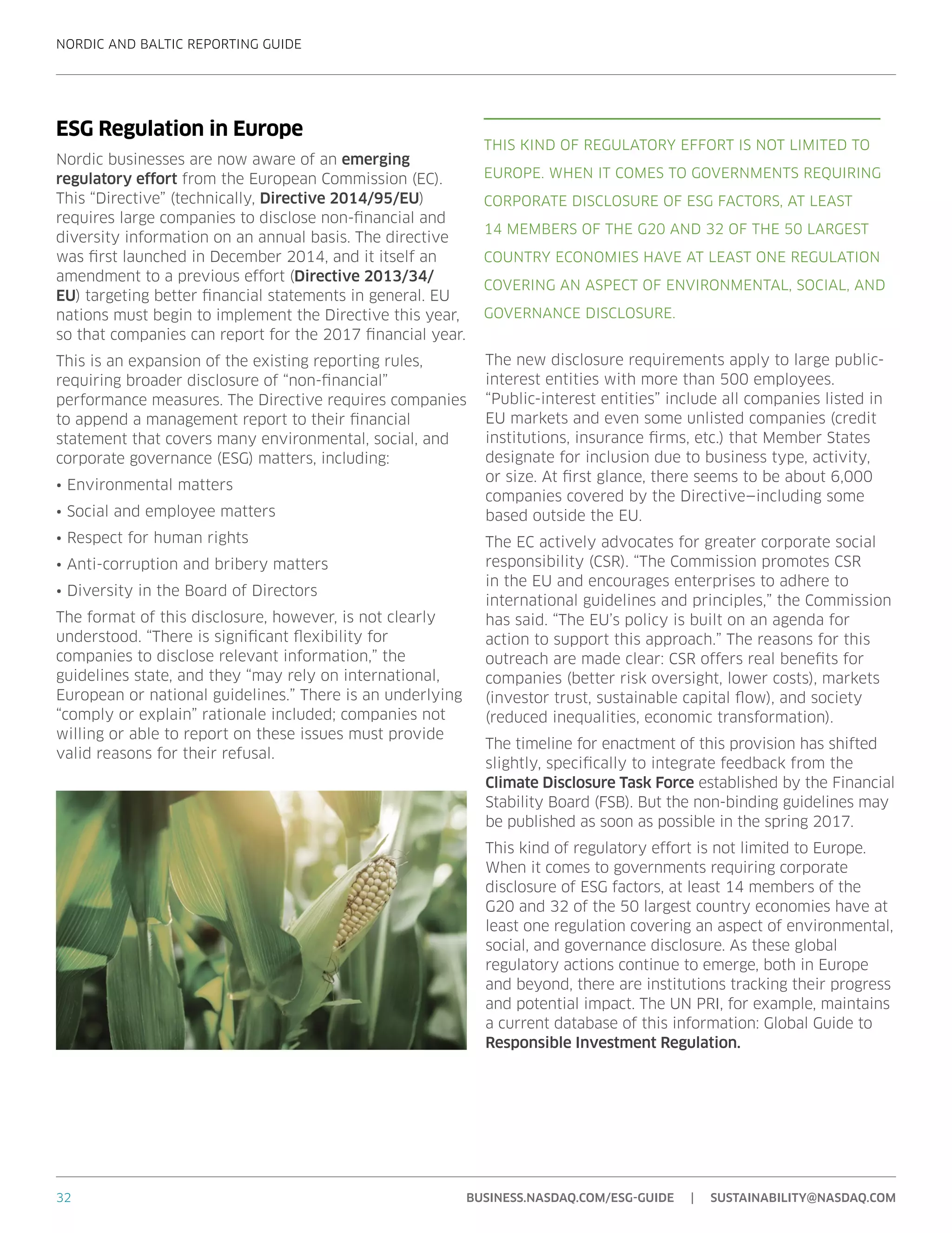 NORDIC AND BALTIC REPORTING GUIDE
32 BUSINESS.NASDAQ.COM/ESG-GUIDE | SUSTAINABILITY@NASDAQ.COM
ESG Regulation in Europe
Nordic businesses are now aware of an emerging
regulatory effort from the European Commission (EC).
This “Directive” (technically, Directive 2014/95/EU)
requires large companies to disclose non-financial and
diversity information on an annual basis. The directive
was first launched in December 2014, and it itself an
amendment to a previous effort (Directive 2013/34/
EU) targeting better financial statements in general. EU
nations must begin to implement the Directive this year,
so that companies can report for the 2017 financial year.
This is an expansion of the existing reporting rules,
requiring broader disclosure of “non-financial”
performance measures. The Directive requires companies
to append a management report to their financial
statement that covers many environmental, social, and
corporate governance (ESG) matters, including:
•	Environmental matters
•	Social and employee matters
•	Respect for human rights
•	Anti-corruption and bribery matters
•	Diversity in the Board of Directors
The format of this disclosure, however, is not clearly
understood. “There is significant flexibility for
companies to disclose relevant information,” the
guidelines state, and they “may rely on international,
European or national guidelines.” There is an underlying
“comply or explain” rationale included; companies not
willing or able to report on these issues must provide
valid reasons for their refusal.
The new disclosure requirements apply to large public-
interest entities with more than 500 employees.
“Public-interest entities” include all companies listed in
EU markets and even some unlisted companies (credit
institutions, insurance firms, etc.) that Member States
designate for inclusion due to business type, activity,
or size. At first glance, there seems to be about 6,000
companies covered by the Directive—including some
based outside the EU.
The EC actively advocates for greater corporate social
responsibility (CSR). “The Commission promotes CSR
in the EU and encourages enterprises to adhere to
international guidelines and principles,” the Commission
has said. “The EU’s policy is built on an agenda for
action to support this approach.” The reasons for this
outreach are made clear: CSR offers real benefits for
companies (better risk oversight, lower costs), markets
(investor trust, sustainable capital flow), and society
(reduced inequalities, economic transformation).
The timeline for enactment of this provision has shifted
slightly, specifically to integrate feedback from the
Climate Disclosure Task Force established by the Financial
Stability Board (FSB). But the non-binding guidelines may
be published as soon as possible in the spring 2017.
This kind of regulatory effort is not limited to Europe.
When it comes to governments requiring corporate
disclosure of ESG factors, at least 14 members of the
G20 and 32 of the 50 largest country economies have at
least one regulation covering an aspect of environmental,
social, and governance disclosure. As these global
regulatory actions continue to emerge, both in Europe
and beyond, there are institutions tracking their progress
and potential impact. The UN PRI, for example, maintains
a current database of this information: Global Guide to
Responsible Investment Regulation.
THIS KIND OF REGULATORY EFFORT IS NOT LIMITED TO
EUROPE. WHEN IT COMES TO GOVERNMENTS REQUIRING
CORPORATE DISCLOSURE OF ESG FACTORS, AT LEAST
14 MEMBERS OF THE G20 AND 32 OF THE 50 LARGEST
COUNTRY ECONOMIES HAVE AT LEAST ONE REGULATION
COVERING AN ASPECT OF ENVIRONMENTAL, SOCIAL, AND
GOVERNANCE DISCLOSURE.
 