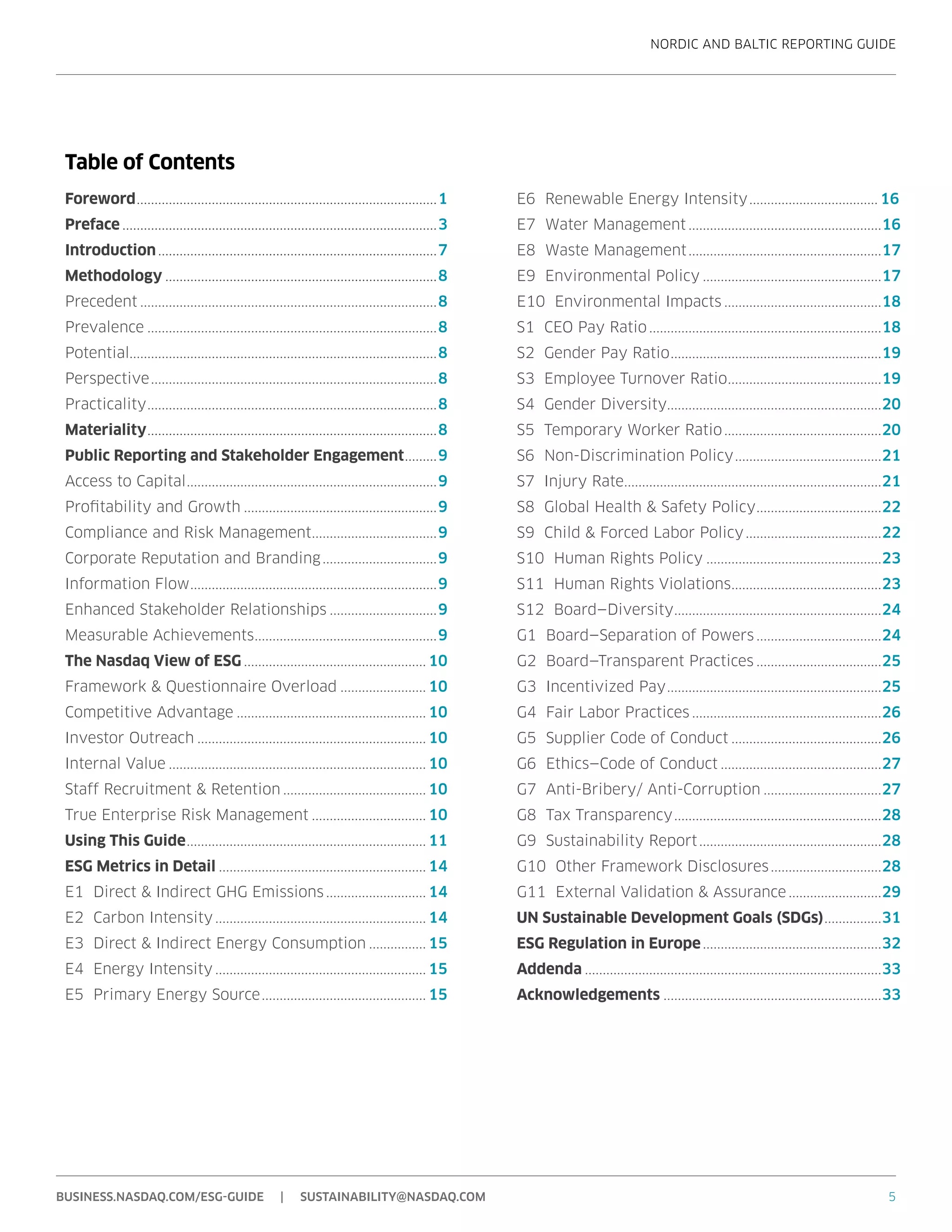 NORDIC AND BALTIC REPORTING GUIDE
5BUSINESS.NASDAQ.COM/ESG-GUIDE | SUSTAINABILITY@NASDAQ.COM
Foreword.....................................................................................1
Preface.........................................................................................3
Introduction...............................................................................7
Methodology.............................................................................8
Precedent....................................................................................8
Prevalence..................................................................................8
Potential......................................................................................8
Perspective.................................................................................8
Practicality..................................................................................8
Materiality..................................................................................8
Public Reporting and Stakeholder Engagement..........9
Access to Capital.......................................................................9
Profitability and Growth.......................................................9
Compliance and Risk Management....................................9
Corporate Reputation and Branding.................................9
Information Flow......................................................................9
Enhanced Stakeholder Relationships...............................9
Measurable Achievements....................................................9
The Nasdaq View of ESG.................................................... 10
Framework & Questionnaire Overload......................... 10
Competitive Advantage...................................................... 10
Investor Outreach................................................................. 10
Internal Value......................................................................... 10
Staff Recruitment & Retention......................................... 10
True Enterprise Risk Management................................. 10
Using This Guide.................................................................... 11
ESG Metrics in Detail........................................................... 14
E1 Direct & Indirect GHG Emissions............................. 14
E2 Carbon Intensity............................................................ 14
E3 Direct & Indirect Energy Consumption................. 15
E4 Energy Intensity............................................................ 15
E5 Primary Energy Source............................................... 15
E6 Renewable Energy Intensity..................................... 16
E7 Water Management.......................................................16
E8 Waste Management.......................................................17
E9 Environmental Policy...................................................17
E10 Environmental Impacts.............................................18
S1 CEO Pay Ratio..................................................................18
S2 Gender Pay Ratio............................................................19
S3 Employee Turnover Ratio............................................19
S4 Gender Diversity............................................................20
S5 Temporary Worker Ratio.............................................20
S6 Non-Discrimination Policy..........................................21
S7 Injury Rate.........................................................................21
S8 Global Health & Safety Policy....................................22
S9 Child & Forced Labor Policy.......................................22
S10 Human Rights Policy..................................................23
S11 Human Rights Violations...........................................23
S12 Board—Diversity...........................................................24
G1 Board—Separation of Powers....................................24
G2 Board—Transparent Practices....................................25
G3 Incentivized Pay.............................................................25
G4 Fair Labor Practices......................................................26
G5 Supplier Code of Conduct...........................................26
G6 Ethics—Code of Conduct..............................................27
G7 Anti-Bribery/ Anti-Corruption..................................27
G8 Tax Transparency...........................................................28
G9 Sustainability Report....................................................28
G10 Other Framework Disclosures................................28
G11 External Validation & Assurance...........................29
UN Sustainable Development Goals (SDGs).................31
ESG Regulation in Europe...................................................32
Addenda....................................................................................33
Acknowledgements..............................................................33
Table of Contents
 