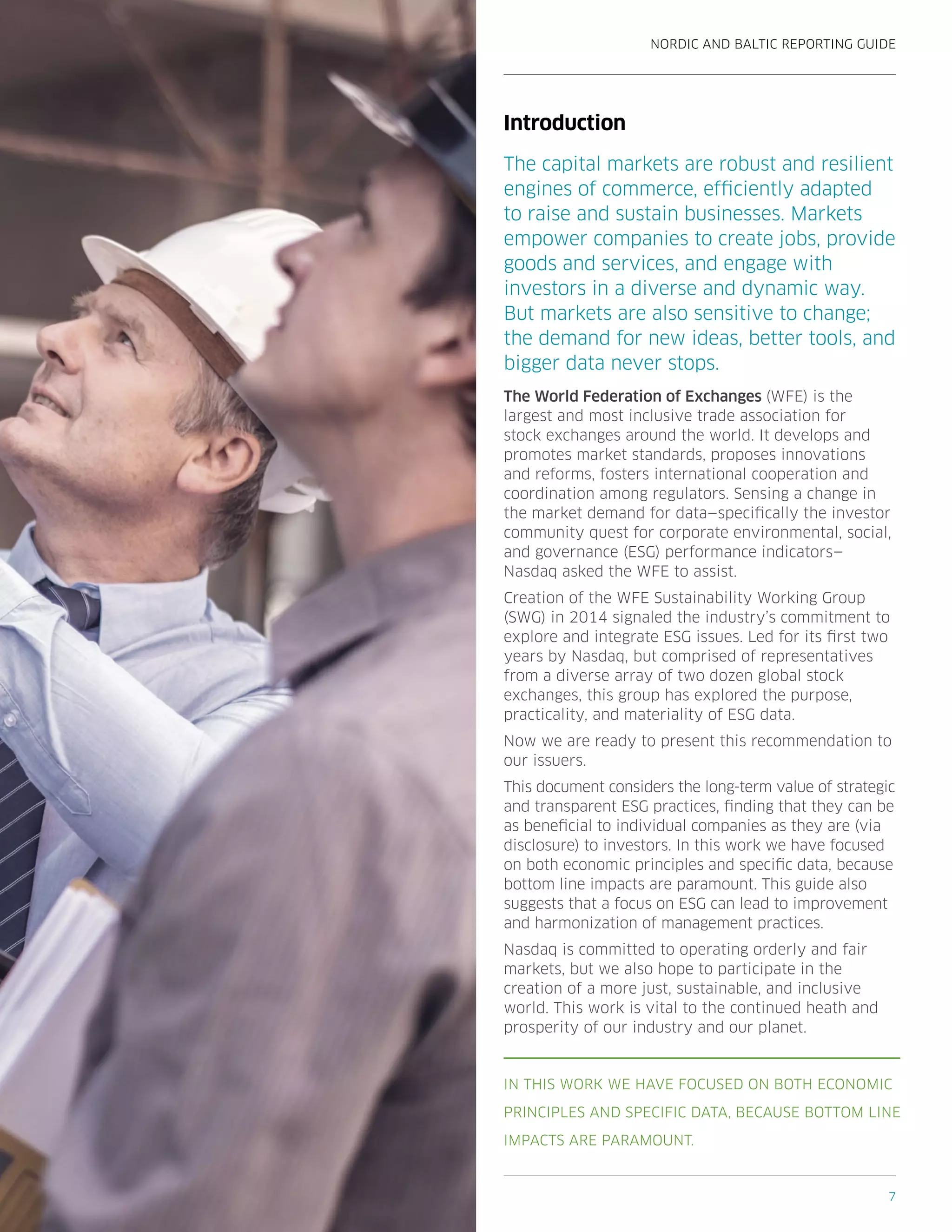 NORDIC AND BALTIC REPORTING GUIDE
7
Introduction
The capital markets are robust and resilient
engines of commerce, efficiently adapted
to raise and sustain businesses. Markets
empower companies to create jobs, provide
goods and services, and engage with
investors in a diverse and dynamic way.
But markets are also sensitive to change;
the demand for new ideas, better tools, and
bigger data never stops.
The World Federation of Exchanges (WFE) is the
largest and most inclusive trade association for
stock exchanges around the world. It develops and
promotes market standards, proposes innovations
and reforms, fosters international cooperation and
coordination among regulators. Sensing a change in
the market demand for data—specifically the investor
community quest for corporate environmental, social,
and governance (ESG) performance indicators—
Nasdaq asked the WFE to assist.
Creation of the WFE Sustainability Working Group
(SWG) in 2014 signaled the industry’s commitment to
explore and integrate ESG issues. Led for its first two
years by Nasdaq, but comprised of representatives
from a diverse array of two dozen global stock
exchanges, this group has explored the purpose,
practicality, and materiality of ESG data.
Now we are ready to present this recommendation to
our issuers.
This document considers the long-term value of strategic
and transparent ESG practices, finding that they can be
as beneficial to individual companies as they are (via
disclosure) to investors. In this work we have focused
on both economic principles and specific data, because
bottom line impacts are paramount. This guide also
suggests that a focus on ESG can lead to improvement
and harmonization of management practices.
Nasdaq is committed to operating orderly and fair
markets, but we also hope to participate in the
creation of a more just, sustainable, and inclusive
world. This work is vital to the continued heath and
prosperity of our industry and our planet.
IN THIS WORK WE HAVE FOCUSED ON BOTH ECONOMIC
PRINCIPLES AND SPECIFIC DATA, BECAUSE BOTTOM LINE
IMPACTS ARE PARAMOUNT.
 