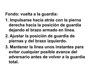 Fondo: vuelta a la guardia:1. Impulsarse hacia atrás con la pierna derecha hacia la posición de guardia dejando el brazo armado en línea.2. Ajustar la posición de guardia de piernas y del brazo izquierdo.3. Mantener la línea unos instantes para evitar cualquier posible avance del adversario antes de volver a la guardia total.