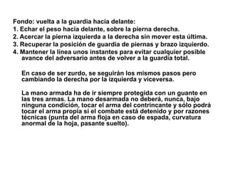 Fondo: vuelta a la guardia hacia delante:1. Echar el peso hacia delante, sobre la pierna derecha.2. Acercar la pierna izquierda a la derecha sin mover esta última.3. Recuperar la posición de guardia de piernas y brazo izquierdo.4. Mantener la línea unos instantes para evitar cualquier posible avance del adversario antes de volver a la guardia total. En caso de ser zurdo, se seguirán los mismos pasos pero cambiando la derecha por la izquierda y viceversa.La mano armada ha de ir siempre protegida con un guante en las tres armas. La mano desarmada no deberá, nunca, bajo ninguna condición, tocar el arma del contrincante y sólo podrá tocar el arma propia si el combate está detenido y por razones técnicas (punta del arma floja en caso de espada, curvatura anormal de la hoja, pasante suelto).
