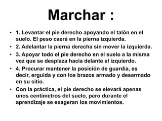 Marchar :1. Levantar el pie derecho apoyando el talón en el suelo. El peso caerá en la pierna izquierda.2. Adelantar la pierna derecha sin mover la izquierda.3. Apoyar todo el pie derecho en el suelo a la misma vez que se desplaza hacia delante el izquierdo.4. Procurar mantener la posición de guardia, es decir, erguida y con los brazos armado y desarmado en su sitio.Con la práctica, el pie derecho se elevará apenas unos centímetros del suelo, pero durante el aprendizaje se exageran los movimientos.
