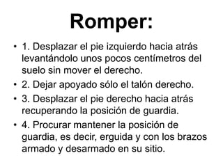 Romper:1. Desplazar el pie izquierdo hacia atrás levantándolo unos pocos centímetros del suelo sin mover el derecho.2. Dejar apoyado sólo el talón derecho.3. Desplazar el pie derecho hacia atrás recuperando la posición de guardia.4. Procurar mantener la posición de guardia, es decir, erguida y con los brazos armado y desarmado en su sitio.