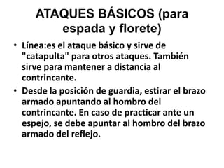 ATAQUES BÁSICOS (para espada y florete)Línea:es el ataque básico y sirve de "catapulta" para otros ataques. También sirve para mantener a distancia al contrincante.Desde la posición de guardia, estirar el brazo armado apuntando al hombro del contrincante. En caso de practicar ante un espejo, se debe apuntar al hombro del brazo armado del reflejo.